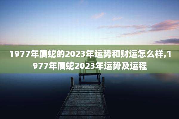 1977年属蛇的2023年运势和财运怎么样,1977年属蛇2023年运势及运程