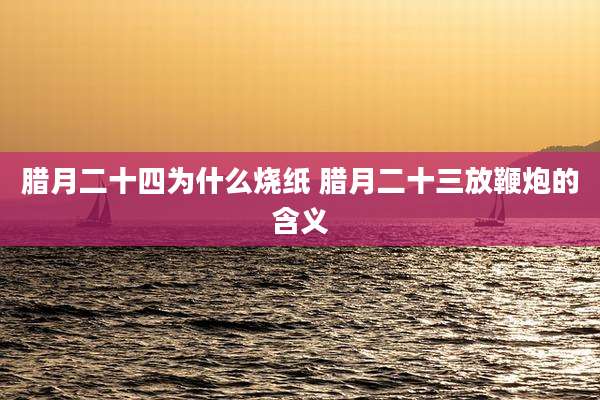 腊月二十四为什么烧纸 腊月二十三放鞭炮的含义