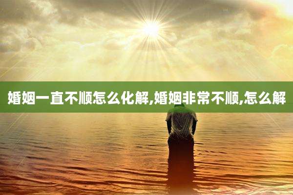 婚姻一直不顺怎么化解,婚姻非常不顺,怎么解