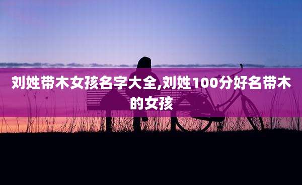 刘姓带木女孩名字大全,刘姓100分好名带木的女孩