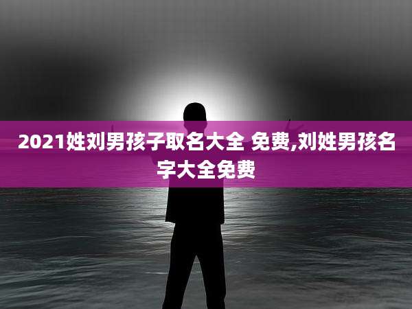 2021姓刘男孩子取名大全 免费,刘姓男孩名字大全免费
