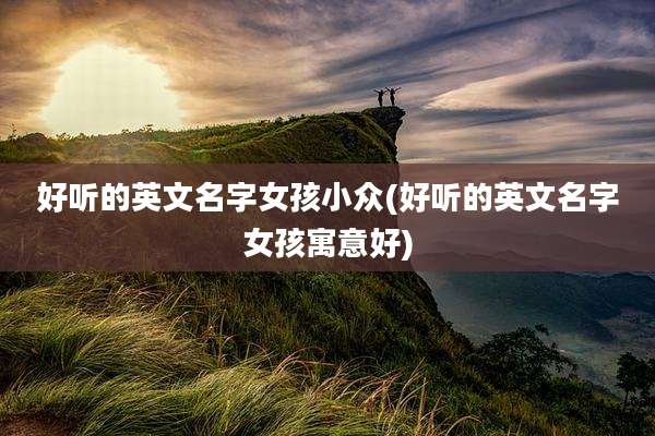 好听的英文名字女孩小众(好听的英文名字女孩寓意好)