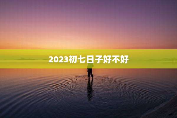 2023初七日子好不好