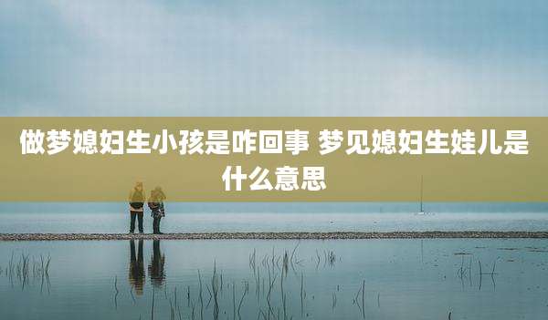做梦媳妇生小孩是咋回事 梦见媳妇生娃儿是什么意思