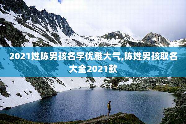 2021姓陈男孩名字优雅大气,陈姓男孩取名大全2021款