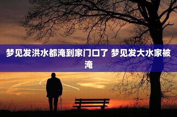 梦见发洪水都淹到家门口了 梦见发大水家被淹