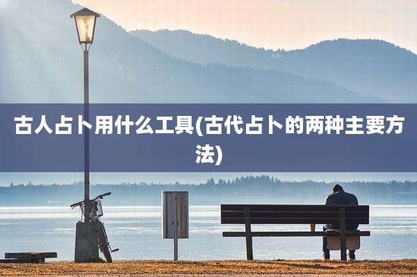 古人占卜用什么工具(古代占卜的两种主要方法)