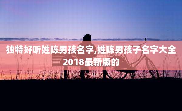 独特好听姓陈男孩名字,姓陈男孩子名字大全2018最新版的