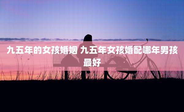 九五年的女孩婚姻 九五年女孩婚配哪年男孩最好