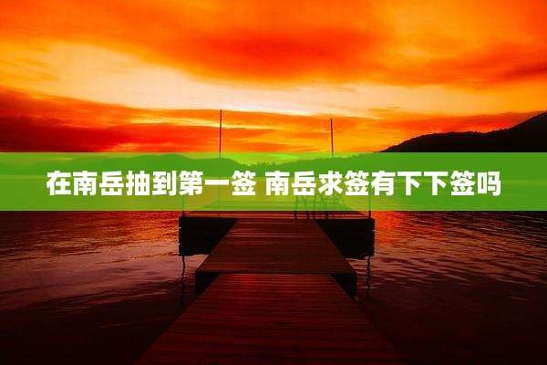 在南岳抽到第一签 南岳求签有下下签吗