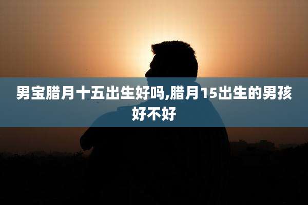 男宝腊月十五出生好吗,腊月15出生的男孩好不好
