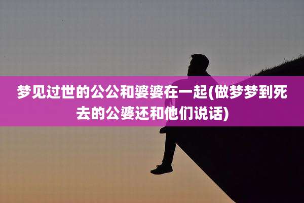 梦见过世的公公和婆婆在一起(做梦梦到死去的公婆还和他们说话)