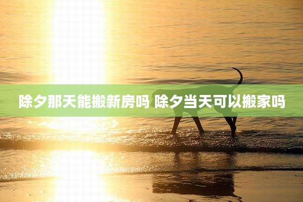 除夕那天能搬新房吗 除夕当天可以搬家吗