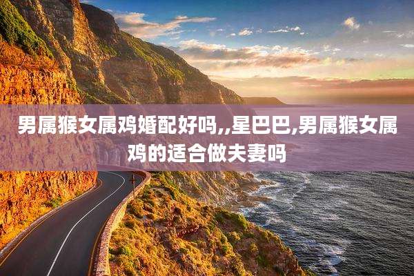 男属猴女属鸡婚配好吗,,星巴巴,男属猴女属鸡的适合做夫妻吗