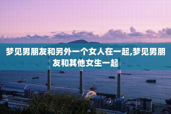 梦见男朋友和另外一个女人在一起,梦见男朋友和其他女生一起