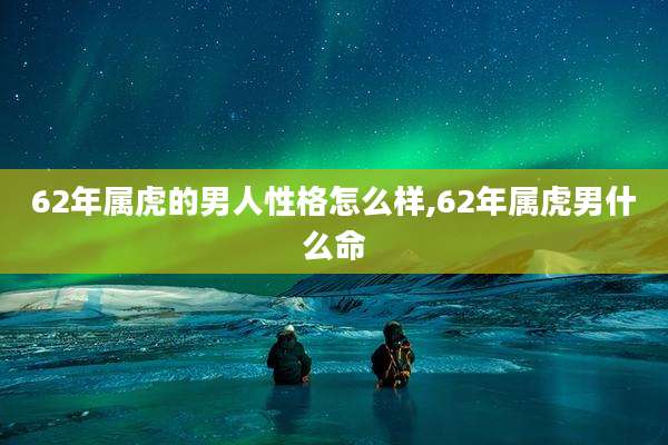 62年属虎的男人性格怎么样,62年属虎男什么命