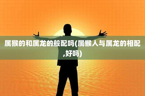 属猴的和属龙的般配吗(属猴人与属龙的相配,好吗)