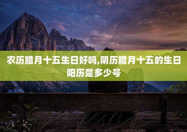 农历腊月十五生日好吗,阴历腊月十五的生日阳历是多少号