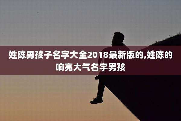 姓陈男孩子名字大全2018最新版的,姓陈的响亮大气名字男孩