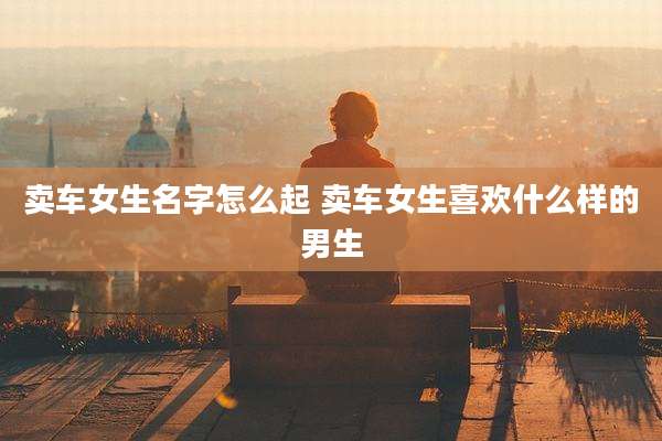 卖车女生名字怎么起 卖车女生喜欢什么样的男生