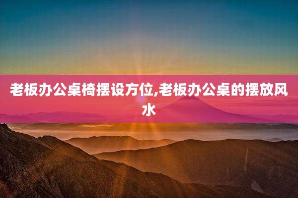 老板办公桌椅摆设方位,老板办公桌的摆放风水