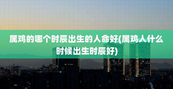 属鸡的哪个时辰出生的人命好(属鸡人什么时候出生时辰好)