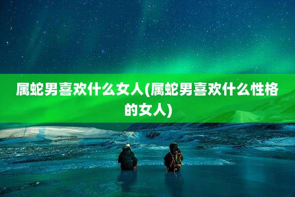 属蛇男喜欢什么女人(属蛇男喜欢什么性格的女人)