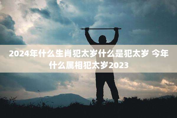 2024年什么生肖犯太岁什么是犯太岁 今年什么属相犯太岁2023