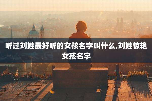 听过刘姓最好听的女孩名字叫什么,刘姓惊艳女孩名字