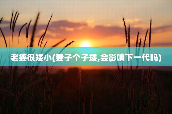老婆很矮小(妻子个子矮,会影响下一代吗)