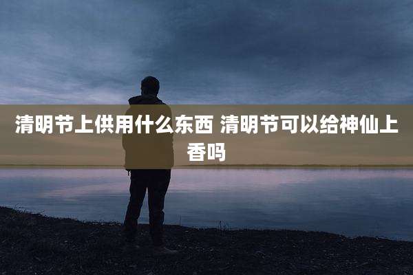 清明节上供用什么东西 清明节可以给神仙上香吗