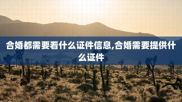 合婚都需要看什么证件信息,合婚需要提供什么证件