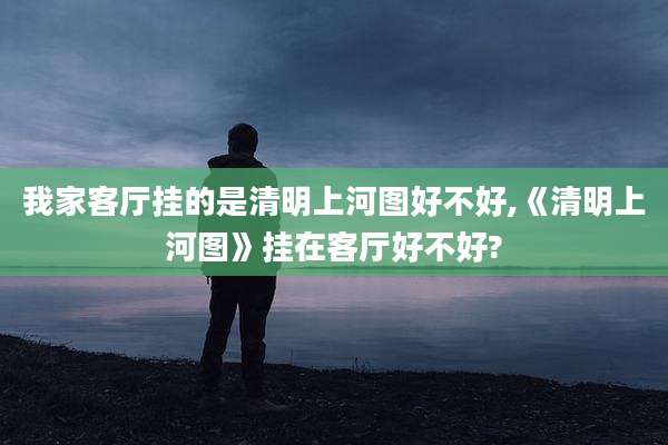 我家客厅挂的是清明上河图好不好,《清明上河图》挂在客厅好不好?