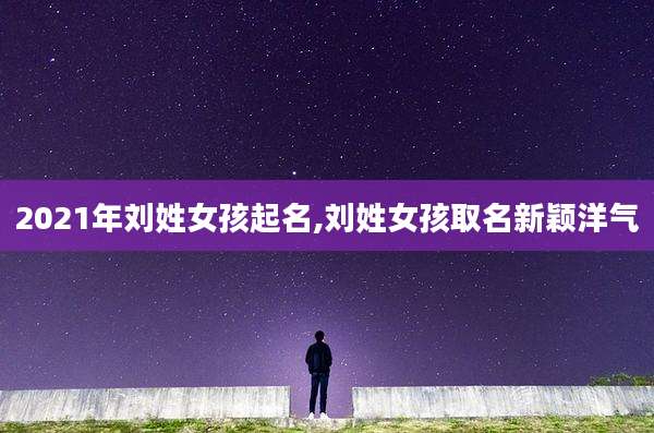 2021年刘姓女孩起名,刘姓女孩取名新颖洋气