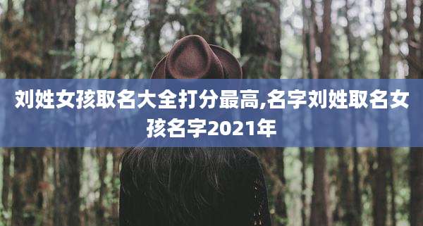 刘姓女孩取名大全打分最高,名字刘姓取名女孩名字2021年