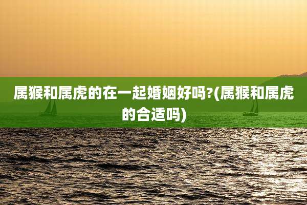 属猴和属虎的在一起婚姻好吗?(属猴和属虎的合适吗)