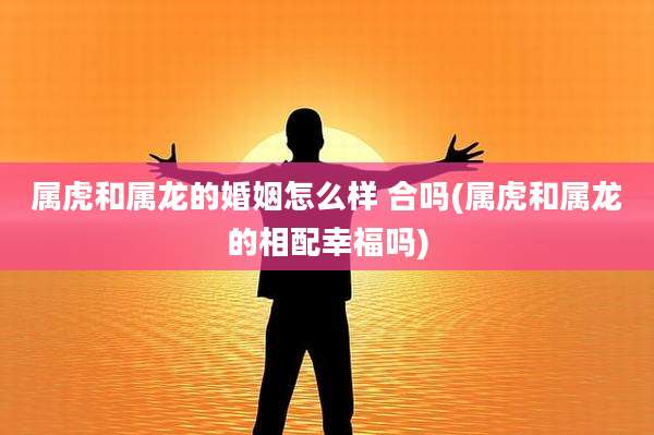 属虎和属龙的婚姻怎么样 合吗(属虎和属龙的相配幸福吗)