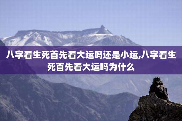 八字看生死首先看大运吗还是小运,八字看生死首先看大运吗为什么
