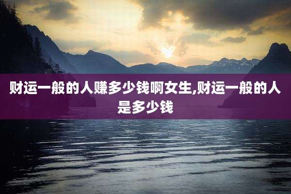 财运一般的人赚多少钱啊女生,财运一般的人是多少钱