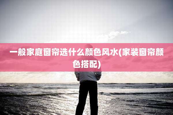 一般家庭窗帘选什么颜色风水(家装窗帘颜色搭配)