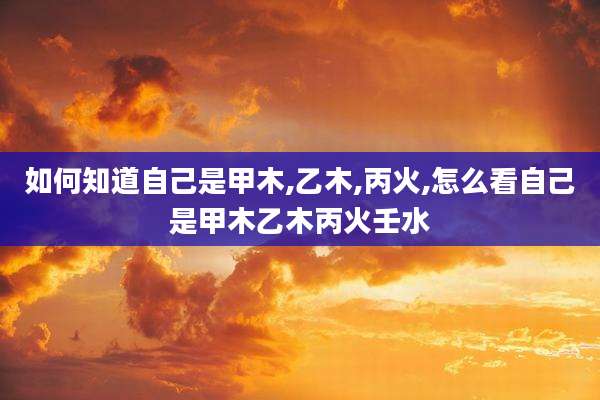 如何知道自己是甲木,乙木,丙火,怎么看自己是甲木乙木丙火壬水