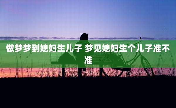 做梦梦到媳妇生儿子 梦见媳妇生个儿子准不准