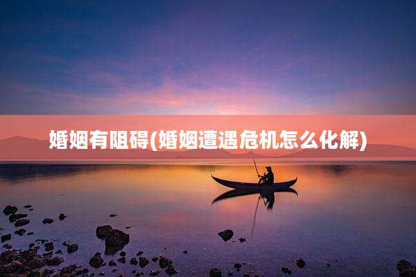 婚姻有阻碍(婚姻遭遇危机怎么化解)