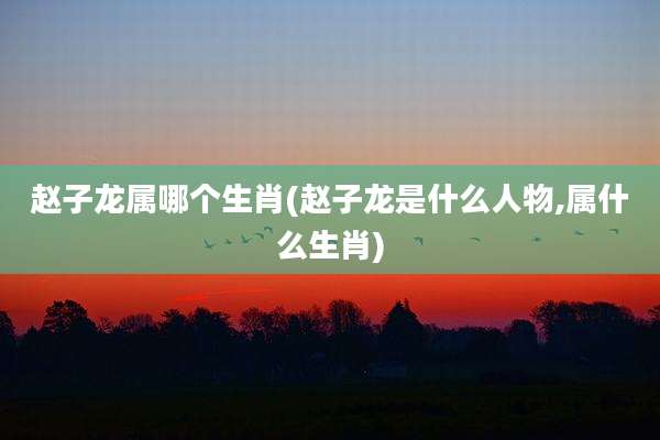 赵子龙属哪个生肖(赵子龙是什么人物,属什么生肖)