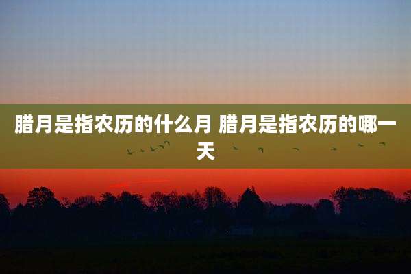 腊月是指农历的什么月 腊月是指农历的哪一天