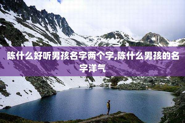 陈什么好听男孩名字两个字,陈什么男孩的名字洋气