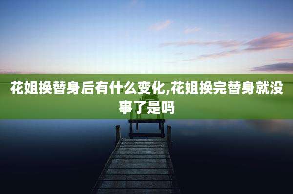 花姐换替身后有什么变化,花姐换完替身就没事了是吗