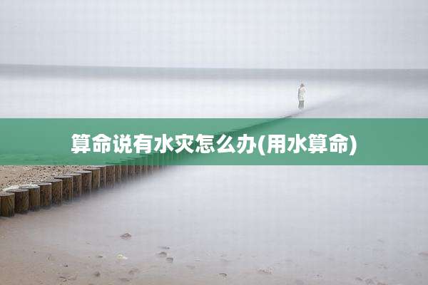 算命说有水灾怎么办(用水算命)