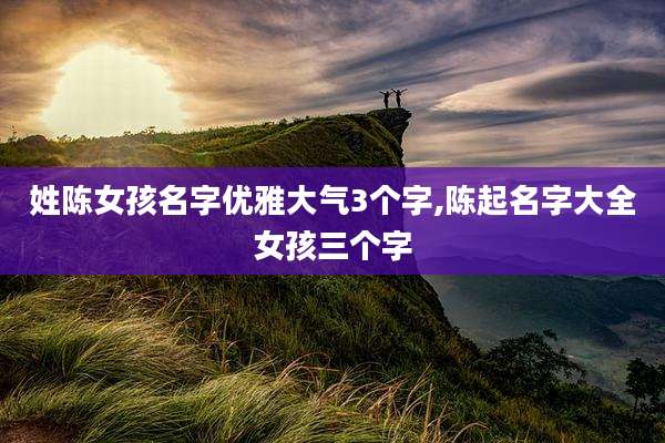 姓陈女孩名字优雅大气3个字,陈起名字大全女孩三个字