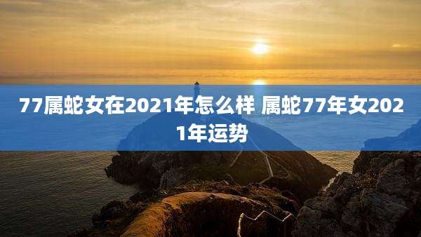 77属蛇女在2021年怎么样 属蛇77年女2021年运势